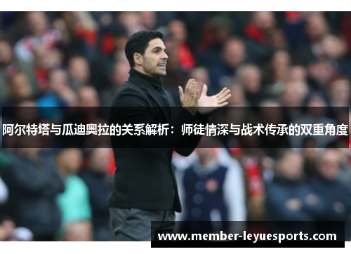 阿尔特塔与瓜迪奥拉的关系解析：师徒情深与战术传承的双重角度