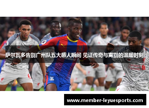 萨尔瓦多告别广州队五大感人瞬间 见证传奇与离别的温暖时刻